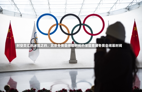 时空交汇的冰雪之约，北京冬奥会闭幕时间的深层意涵冬奥会闭幕时间-第1张图片